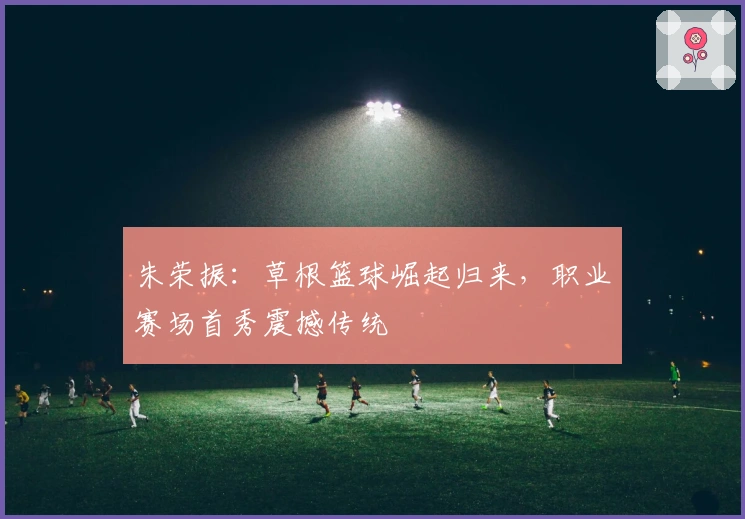 朱荣振：草根篮球崛起归来，职业赛场首秀震撼传统